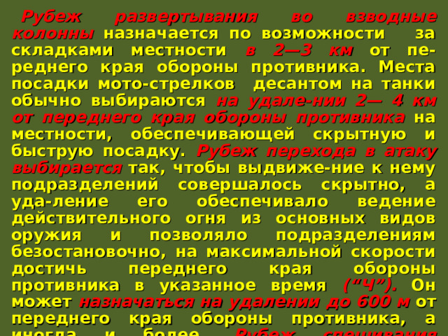 Рубеж развертывания во взводные колонны назначается по возможности за складками местности в 2—3 км от пе-реднего края обороны противника. Места посадки мото-стрелков десантом на танки обычно выбираются на удале-нии 2— 4 км от переднего края обороны противника на местности, обеспечивающей скрытную и быструю посадку. Рубеж перехода в атаку выбирается так, чтобы выдвиже-ние к нему подразделений совершалось скрытно, а уда-ление его обеспечивало ведение действительного огня из основных видов оружия и позволяло подразделениям безостановочно, на максимальной скорости достичь переднего края обороны противника в указанное время (“Ч”). Он может назначаться на удалении до 600 м от переднего края обороны противника, а иногда и более. Рубеж спешивания назначается как можно ближе к переднему краю обороны противника в местах, укрытых от огня его пулеметов и противотанковых средств ближнего боя. Иногда он может совпадать с рубежом перехода в атаку. 