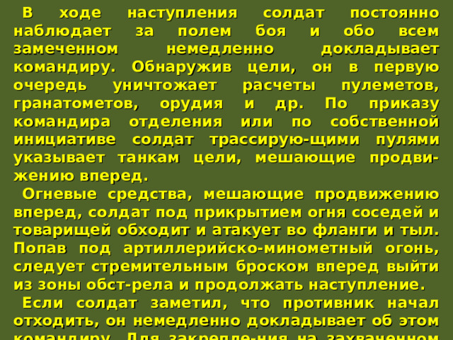В ходе наступления солдат постоянно наблюдает за полем боя и обо всем замеченном немедленно докладывает командиру. Обнаружив цели, он в первую очередь уничтожает расчеты пулеметов, гранатометов, орудия и др. По приказу командира отделения или по собственной инициативе солдат трассирую-щими пулями указывает танкам цели, мешающие продви-жению вперед. Огневые средства, мешающие продвижению вперед, солдат под прикрытием огня соседей и товарищей обходит и атакует во фланги и тыл. Попав под артиллерийско-минометный огонь, следует стремительным броском вперед выйти из зоны обст-рела и продолжать наступление. Если солдат заметил, что противник начал отходить, он немедленно докладывает об этом командиру. Для закрепле-ния на захваченном рубеже солдат располагается в указанном ему месте, используя для укрытия и маскировки местные предметы. При отсутствии укрытий солдат самоокапывается и готовится к отражению контратаки противника. 
