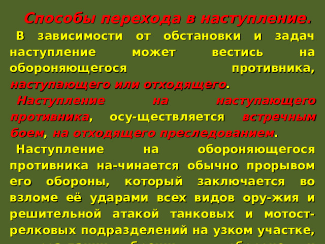   Способы перехода в наступление. В зависимости от обстановки и задач наступление может вестись на обороняющегося противника, наступающего или отходящего . Наступление на наступающего противника , осу-ществляется встречным боем , на отходящего преследованием . Наступление на обороняющегося противника на-чинается обычно прорывом его обороны, который заключается во взломе её ударами всех видов ору-жия и решительной атакой танковых и мотост-релковых подразделений на узком участке, в соз-дании бреши в обороне и последующем ее расши-рении в глубину и в сторону флангов. 
