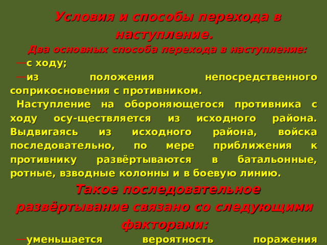 Условия и способы перехода в наступление. Два основных способа перехода в наступление: с ходу; из положения непосредственного соприкосновения с противником. Наступление на обороняющегося противника с ходу осу-ществляется из исходного района. Выдвигаясь из исходного района, войска последовательно, по мере приближения к противнику развёртываются в батальонные, ротные, взводные колонны и в боевую линию. Такое последовательное развёртывание связано со следующими факторами: уменьшается вероятность поражения подразделений; увеличивается скорость выдвижения; повышается готовность подразделений к совершению манёвра. 