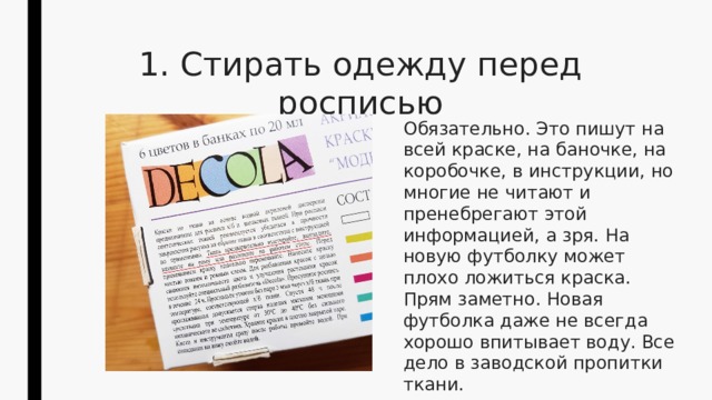 1. Стирать одежду перед росписью Обязательно. Это пишут на всей краске, на баночке, на коробочке, в инструкции, но многие не читают и пренебрегают этой информацией, а зря. На новую футболку может плохо ложиться краска. Прям заметно. Новая футболка даже не всегда хорошо впитывает воду. Все дело в заводской пропитки ткани. 