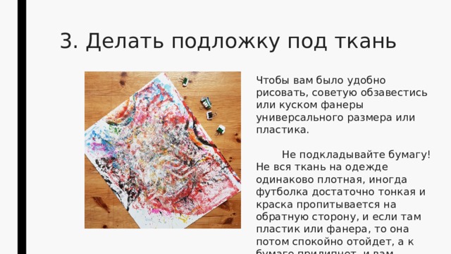 3. Делать подложку под ткань Чтобы вам было удобно рисовать, советую обзавестись или куском фанеры универсального размера или пластика.  Не подкладывайте бумагу! Не вся ткань на одежде одинаково плотная, иногда футболка достаточно тонкая и краска пропитывается на обратную сторону, и если там пластик или фанера, то она потом спокойно отойдет, а к бумаге прилипнет, и вам придется отдирать клочки бумаги. 