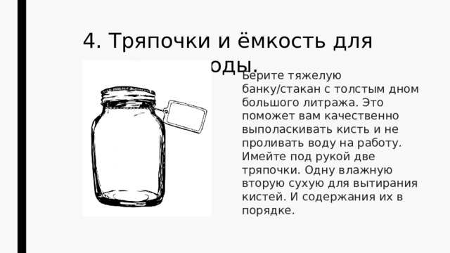 4. Тряпочки и ёмкость для воды. Берите тяжелую банку/стакан с толстым дном большого литража. Это поможет вам качественно выполаскивать кисть и не проливать воду на работу. Имейте под рукой две тряпочки. Одну влажную вторую сухую для вытирания кистей. И содержания их в порядке. 