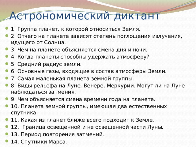 Астрономический диктант 1. Группа планет, к которой относиться Земля.  2. Отчего на планете зависят степень поглощения излучения, идущего от Солнца.  3. Чем на планете объясняется смена дня и ночи. 4. Когда планеты способны удержать атмосферу?  5. Средний радиус земли.  6. Основные газы, входящие в состав атмосферы Земли.  7. Самая маленькая планета земной группы.  8. Виды рельефа на Луне, Венере, Меркурии. Могут ли на Луне наблюдаться затмения.  9. Чем объясняется смена времени года на планете.  10. Планета земной группы, имеющая два естественных спутника. 11. Какая из планет ближе всего подходит к Земле.  12. Граница освещенной и не освещенной части Луны.  13. Период повторения затмений.  14. Спутники Марса. 