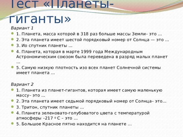 Тест «Планеты-гиганты» Вариант 1 1. Планета, масса которой в 318 раз больше массы Земли– это …  2. Эта планета имеет шестой порядковый номер от Солнца — это …  3. Ио спутник планеты …  4. Планета, которая в марте 1999 года Международным Астрономическим союзом была переведена в разряд малых планет …  5. Самую низкую плотность изо всех планет Солнечной системы имеет планета …   Вариант 2 1. Планета из планет-гигантов, которая имеет самую маленькую массу– это …  2. Эта планета имеет седьмой порядковый номер от Солнца– это…  3. Тритон, спутник планеты …  4. Планета зеленовато-голубоватого цвета с температурой атмосферы –217  0  С – это …  5. Большое Красное пятно находится на планете  …  