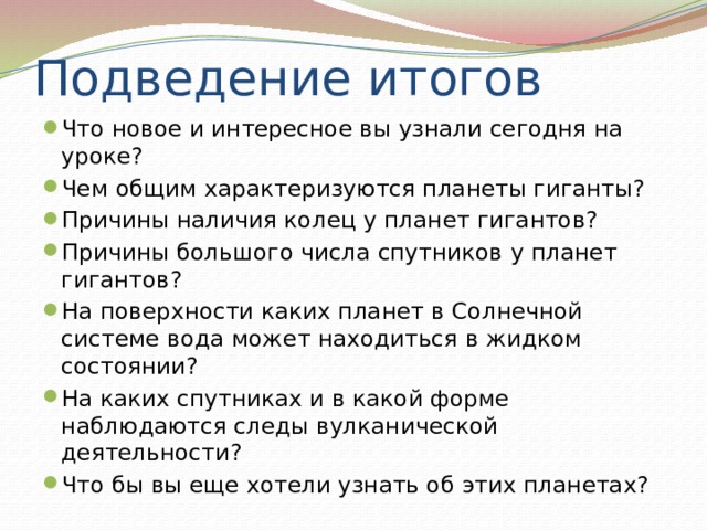 Подведение итогов Что новое и интересное вы узнали сегодня на уроке? Чем общим характеризуются планеты гиганты?  Причины наличия колец у планет гигантов?  Причины большого числа спутников у планет гигантов?  На поверхности каких планет в Солнечной системе вода может находиться в жидком   состоянии? На каких спутниках и в какой форме наблюдаются следы вулканической деятельности?  Что бы вы еще хотели узнать об этих планетах? 