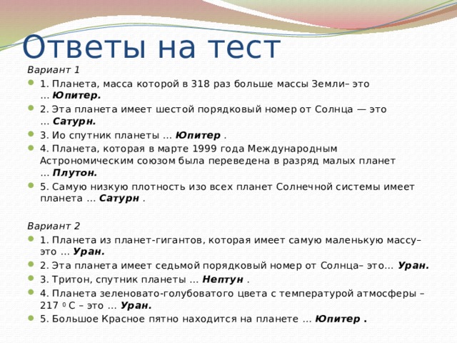 Ответы на тест Вариант 1 1. Планета, масса которой в 318 раз больше массы Земли– это …  Юпитер. 2. Эта планета имеет шестой порядковый номер от Солнца — это …  Сатурн. 3. Ио спутник планеты …  Юпитер   . 4. Планета, которая в марте 1999 года Международным Астрономическим союзом была переведена в разряд малых планет …  Плутон. 5. Самую низкую плотность изо всех планет Солнечной системы имеет планета …  Сатурн   .  Вариант 2 1. Планета из планет-гигантов, которая имеет самую маленькую массу– это …  Уран. 2. Эта планета имеет седьмой порядковый номер от Солнца– это…  Уран. 3. Тритон, спутник планеты …  Нептун   . 4. Планета зеленовато-голубоватого цвета с температурой атмосферы –217  0  С – это …  Уран. 5. Большое Красное пятно находится на планете  …  Юпитер   . 