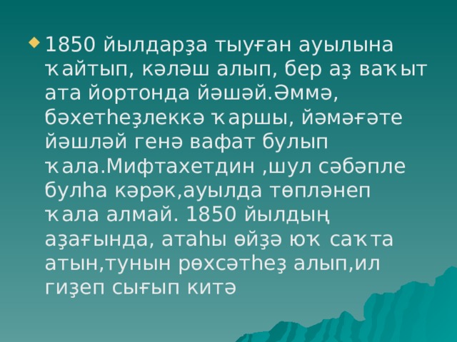 1850 йылдарҙа тыуған ауылына ҡайтып, кәләш алып, бер аҙ ваҡыт ата йортонда йәшәй.Әммә, бәхетһеҙлеккә ҡаршы, йәмәғәте йәшләй генә вафат булып ҡала.Мифтахетдин ,шул сәбәпле булһа кәрәк,ауылда төпләнеп ҡала алмай. 1850 йылдың аҙағында, атаһы өйҙә юҡ саҡта атын,тунын рөхсәтһеҙ алып,ил гиҙеп сығып китә 