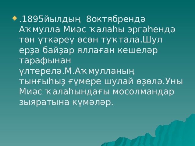 .1895йылдың 8октябрендә Аҡмулла Миәс ҡалаһы эргәһендә төн үткәреү өсөн туҡтала.Шул ерҙә байҙар яллаған кешеләр тарафынан үлтерелә.М.Аҡмулланың тынғыһыҙ ғүмере шулай өҙөлә.Уны Миәс ҡалаһындағы мосолмандар зыяратына күмәләр. 