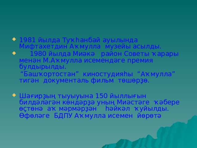 1981 йылда Туҡһанбай ауылында Мифтахетдин Аҡмулла музейы асылды.  1980 йылда Миәкә район Советы ҡарары менән М.Аҡмулла исемендәге премия булдырылды. “ Башҡортостан” киностудияһы “Аҡмулла” тигән документаль фильм төшөрҙө. Шағирҙың тыуыуына 150 йыллығын билдәләгән көндәрҙә уның Миәстәге ҡәбере өҫтөнә аҡ мәрмәрҙән һәйкәл ҡуйылды. Өфөләге БДПУ Аҡмулла исемен йөрөтә   