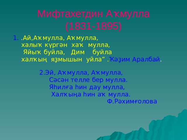 Мифтахетдин Аҡмулла  (1831-1895)  1. . Ай,Аҡмулла, Аҡмулла,  халыҡ күргән хаҡ мулла,  Яйыҡ буйла, Дим буйла  халҡың яҙмышын уйла” . Ҡәҙим Аралбай .  2.Эй, Аҡмулла, Аҡмулла,  Сәсән телле бер мулла.  Яһилға һин дау мулла,  Халҡыңа һин аҡ мулла.  Ф.Рәхимғолова  