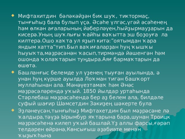 Мифтахитдин бәләкәйҙән бик шуҡ, тиктормаҫ, тынғыһыҙ бала булып үҫә. Әсәһе үлгәс,үгәй әсәһенең һәм өлкән ағаларының йәберләүен,һыйҙырмауҙарын да кисерә.Уның шуҡлығы ҡайһы ваҡытта эш боҙоуға ла килтерә.Ошо хаҡта ул яҙып китә:”оятымдан ҡара яндым хатта”тип.Был ваҡиғаларҙан һуң ҡышҡы һыуыҡта,мәҙрәсәнән ҡасып,тирмәндә йәшенгән һәм ошонда ҡолаҡтарын туңдыра.Аяғ бармаҡтарын да өшөтә. Башланғыс белемде ул үҙенең тыуған ауылында, ә унан һуң күрше ауылда Лоҡман тигән башҡорт муллаһынан ала. Мәнәүезтамаҡ һәм Әнәс мәҙрәсәләрендә уҡый. 1850 йылдар уртаһында Стәрлебаш мәҙрәсәһендә бер аҙ белем ала, билдәле суфый шағир Шәмсетдин Зәкиҙең шәкерте була Эҙләнеүсән,тынғыһыҙ Мифтахетдин был мәҙрәсәне лә ҡалдыра,тәүҙә Ырымбур яҡтарына бара,шунан Троицк мәҙрәсәһенә килеп уҡый башлай.Үҙ аллы фарсы,ғәрәп телдәрен өйрәнә,Көнсығыш әҙәбиәте менән ҡыҙыҡһына 