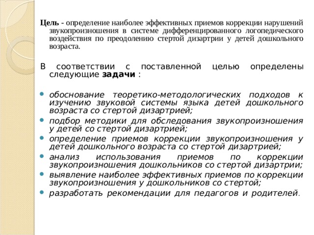 Цель - определение наиболее эффективных приемов коррекции нарушений звукопроизношения в системе дифференцированного логопедического воздействия по преодолению стертой дизартрии у детей дошкольного возраста. В соответствии с поставленной целью определены следующие задачи : обоснование теоретико-методологических подходов к изучению звуковой системы языка детей дошкольного возраста со стертой дизартрией; подбор методики для обследования звукопроизношения у детей со стертой дизартрией; определение приемов коррекции звукопроизношения у детей дошкольного возраста со стертой дизартрией; анализ использования приемов по коррекции звукопроизношения дошкольников со стертой дизартрии; выявление наиболее эффективных приемов по коррекции звукопроизношения у дошкольников со стертой; разработать рекомендации для педагогов и родителей .   