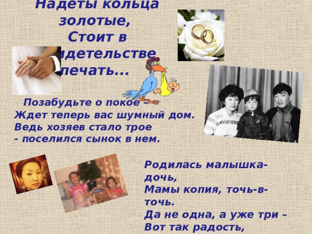 Надеты кольца золотые,   Стоит в свидетельстве печать...   Позабудьте о покое -  Ждет теперь вас шумный дом.  Ведь хозяев стало трое - поселился сынок в нем. Родилась малышка-дочь,  Мамы копия, точь-в-точь. Да не одна, а уже три – Вот так радость, посмотри! 