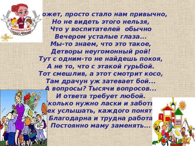  Может, просто стало нам привычно,  Но не видеть этого нельзя,  Что у воспитателей обычно  Вечером усталые глаза...  Мы-то знаем, что это такое,  Детворы неугомонный рой!  Тут с одним-то не найдешь покоя,  А не то, что с этакой гурьбой.  Тот смешлив, а этот смотрит косо,  Там драчун уж затевает бой...  А вопросы? Тысячи вопросов...  И ответа требует любой.  Сколько нужно ласки и заботы,  Всех услышать, каждого понять...  Благодарна и трудна работа  Постоянно маму заменять... 