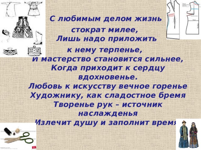  С любимым делом жизнь стократ милее,  Лишь надо приложить к нему терпенье,  И мастерство становится сильнее,  Когда приходит к сердцу вдохновенье.  Любовь к искусству вечное горенье  Художнику, как сладостное бремя  Творенье рук – источник наслажденья  Излечит душу и заполнит время. 