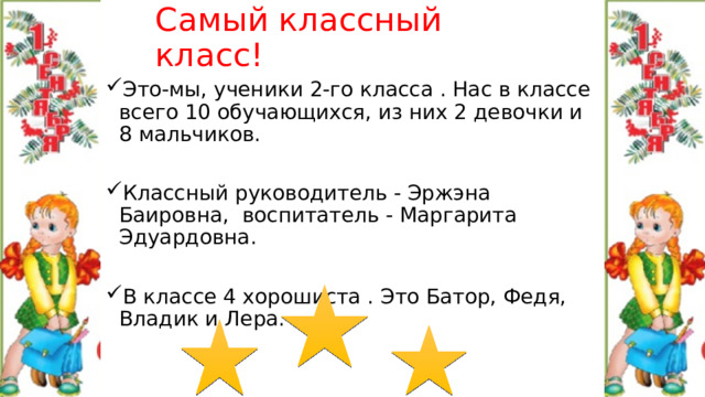 Самый классный класс! Это-мы, ученики 2-го класса . Нас в классе всего 10 обучающихся, из них 2 девочки и 8 мальчиков. Классный руководитель - Эржэна Баировна, воспитатель - Маргарита Эдуардовна. В классе 4 хорошиста . Это Батор, Федя, Владик и Лера. 