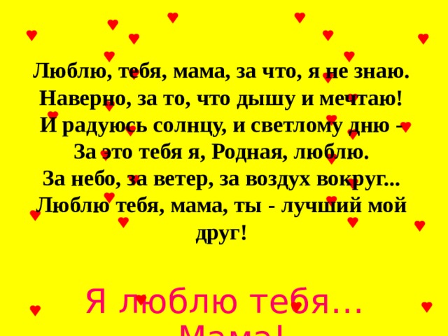 Люблю, тебя, мама, за что, я не знаю. Наверно, за то, что дышу и мечтаю! И радуюсь солнцу, и светлому дню - За это тебя я, Родная, люблю. За небо, за ветер, за воздух вокруг... Люблю тебя, мама, ты - лучший мой друг! Я люблю тебя… Мама! 