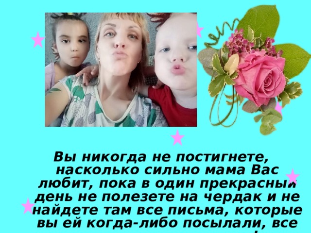 Вы никогда не постигнете, насколько сильно мама Вас любит, пока в один прекрасный день не полезете на чердак и не найдете там все письма, которые вы ей когда-либо посылали, все свои детские рисунки! 