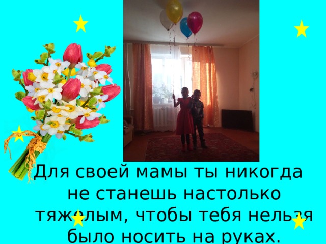 Для своей мамы ты никогда не станешь настолько тяжелым, чтобы тебя нельзя было носить на руках. 