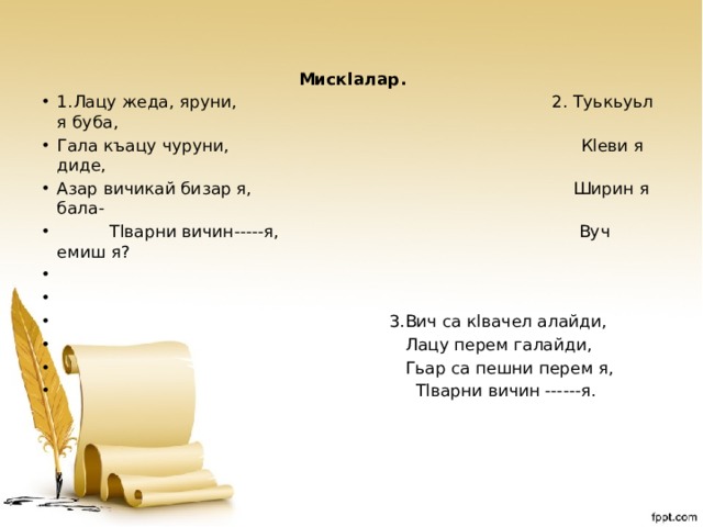 Мискlалар. 1.Лацу жеда, яруни, 2. Туькьуьл я буба, Гала къацу чуруни, Кlеви я диде, Азар вичикай бизар я, Ширин я бала-  Тlварни вичин-----я, Вуч емиш я?    3.Вич са кlвачел алайди,  Лацу перем галайди,  Гьар са пешни перем я,  Тlварни вичин ------я.  