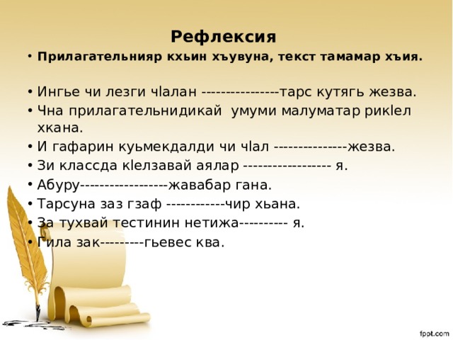  Рефлексия Прилагательнияр кхьин хъувуна, текст тамамар хъия. Ингье чи лезги чlалан ----------------тарс кутягь жезва. Чна прилагательнидикай умуми малуматар рикlел хкана. И гафарин куьмекдалди чи чlал ---------------жезва. Зи классда кlелзавай аялар ------------------ я. Абуру------------------жавабар гана. Тарсуна заз гзаф ------------чир хьана. За тухвай тестинин нетижа---------- я. Гила зак---------гьевес ква.  