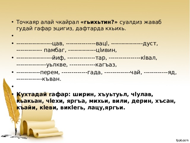 Точкаяр алай чкайрал «гьихьтин?» суалдиз жаваб гудай гафар эцигиз, дафтарда кхьихь.   ------------------цав, ---------------вацl, ----------------дуст, ------------- памбаг, --------------цlивин, ------------------йиф, --------------тар, ----------------кlвал, ---------------уьлкве, -------------кагъаз, ------------перем, -------------гада, -------------чай, ------------яд, -------------къван.   Кухтадай гафар: ширин, хъуьтуьл, чlулав, кьакьан, чlехи, яргъа, михьи, вили, дерин, хъсан, къайи, кlеви, викlегь, лацу,яргъи. 