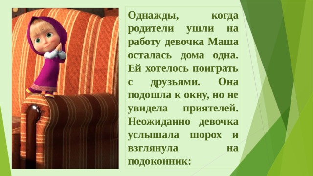 Однажды, когда родители ушли на работу девочка Маша осталась дома одна. Ей хотелось поиграть с друзьями. Она подошла к окну, но не увидела приятелей. Неожиданно девочка услышала шорох и взглянула на подоконник: 