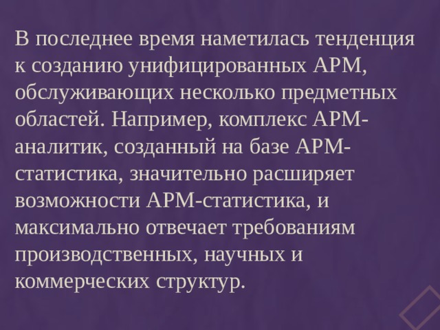 В последнее время наметилась тенденция к созданию унифицированных АРМ, обслуживающих несколько предметных областей. Например, комплекс АРМ-аналитик, созданный на базе АРМ-статистика, значительно расширяет возможности АРМ-статистика, и максимально отвечает требованиям производственных, научных и коммерческих структур. 