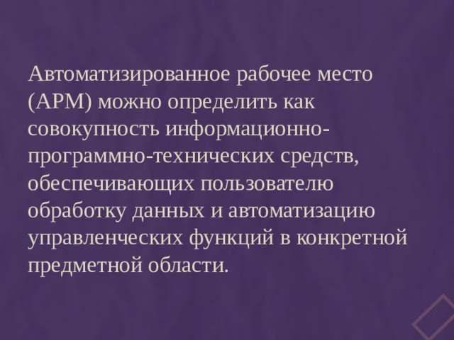 Автоматизированное рабочее место (АРМ) можно определить как совокупность информационно-программно-технических средств, обеспечивающих пользователю обработку данных и автоматизацию управленческих функций в конкретной предметной области. 