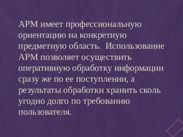 АРМ имеет профессиональную ориентацию на конкретную предметную область. Использование АРМ позволяет осуществить оперативную обработку информации сразу же по ее поступлении, а результаты обработки хранить сколь угодно долго по требованию пользователя. 