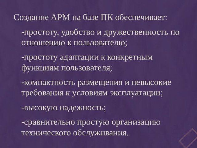 Создание АРМ на базе ПК обеспечивает: -простоту, удобство и дружественность по отношению к пользователю; -простоту адаптации к конкретным функциям пользователя; -компактность размещения и невысокие требования к условиям эксплуатации; -высокую надежность; -сравнительно простую организацию технического обслуживания. 