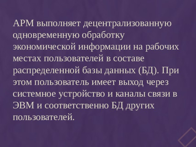 АРМ выполняет децентрализованную одновременную обработку экономической информации на рабочих местах пользователей в составе распределенной базы данных (БД). При этом пользователь имеет выход через системное устройство и каналы связи в ЭВМ и соответственно БД других пользователей. 