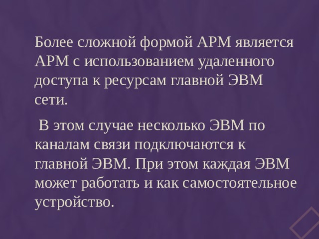 Более сложной формой АРМ является АРМ с использованием удаленного доступа к ресурсам главной ЭВМ сети.  В этом случае несколько ЭВМ по каналам связи подключаются к главной ЭВМ. При этом каждая ЭВМ может работать и как самостоятельное устройство. 