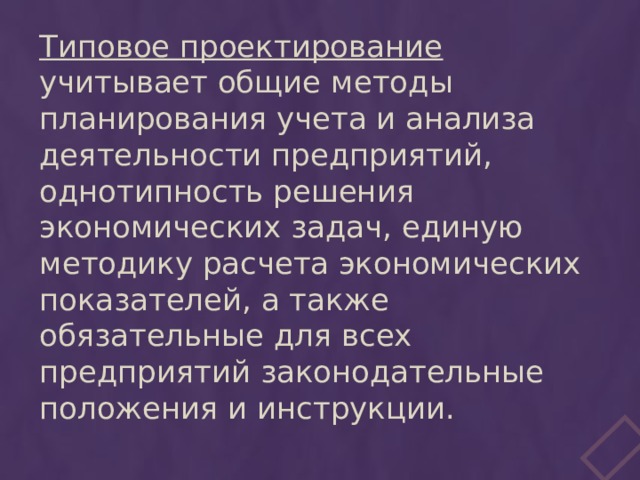 Типовое проектирование учитывает общие методы планирования учета и анализа деятельности предприятий, однотипность решения экономических задач, единую методику расчета экономических показателей, а также обязательные для всех предприятий законодательные положения и инструкции. 