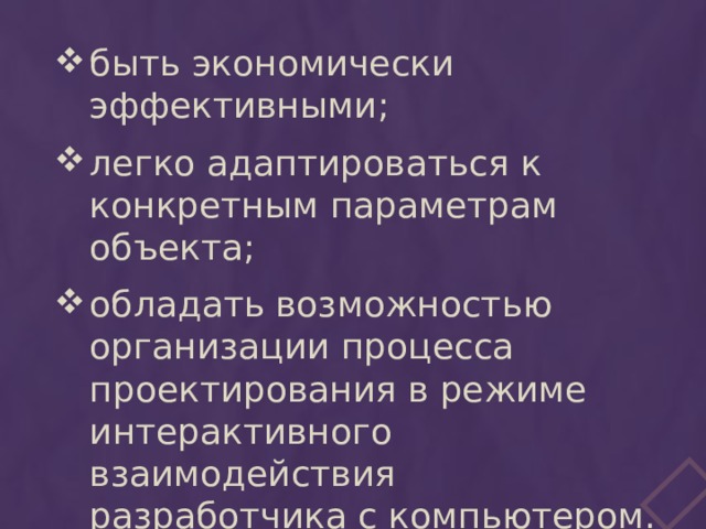 быть экономически эффективными; легко адаптироваться к конкретным параметрам объекта; обладать возможностью организации процесса проектирования в режиме интерактивного взаимодействия разработчика с компьютером. 