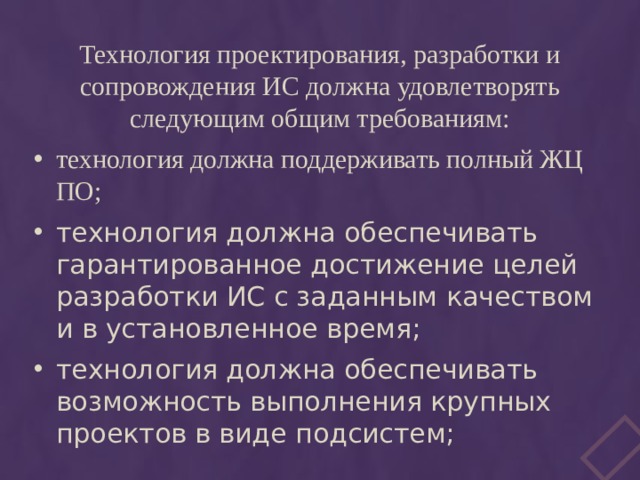 Технология проектирования, разработки и сопровождения ИС должна удовлетворять следующим общим требованиям: технология должна поддерживать полный ЖЦ ПО; технология должна обеспечивать гарантированное достижение целей разработки ИС с заданным качеством и в установленное время; технология должна обеспечивать возможность выполнения крупных проектов в виде подсистем; 