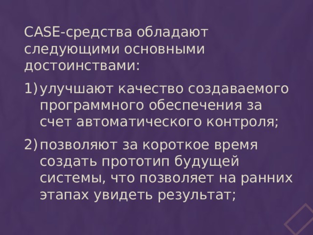 CASE-средства обладают следующими основными достоинствами: улучшают качество создаваемого программного обеспечения за счет автоматического контроля; позволяют за короткое время создать прототип будущей системы, что позволяет на ранних этапах увидеть результат; 