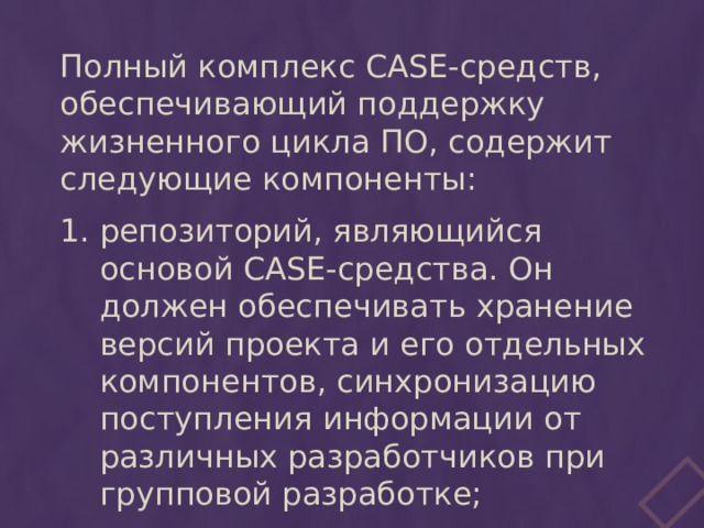 Полный комплекс CASE-средств, обеспечивающий поддержку жизненного цикла ПО, содержит следующие компоненты: репозиторий, являющийся основой CASE-средства. Он должен обеспечивать хранение версий проекта и его отдельных компонентов, синхронизацию поступления информации от различных разработчиков при групповой разработке; 