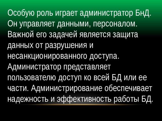 Особую роль играет администратор БнД. Он управляет данными, персоналом. Важной его задачей является защита данных от разрушения и несанкционированного доступа. Администратор представляет пользователю доступ ко всей БД или ее части. Администрирование обеспечивает надежность и эффективность работы БД. 