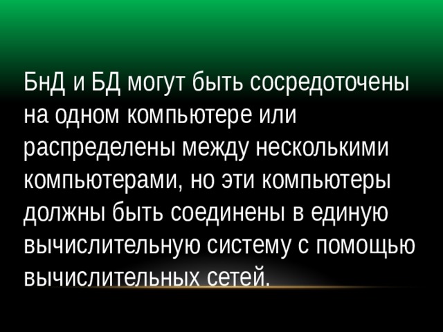 БнД и БД могут быть сосредоточены на одном компьютере или распределены между несколькими компьютерами, но эти компьютеры должны быть соединены в единую вычислительную систему с помощью вычислительных сетей. 
