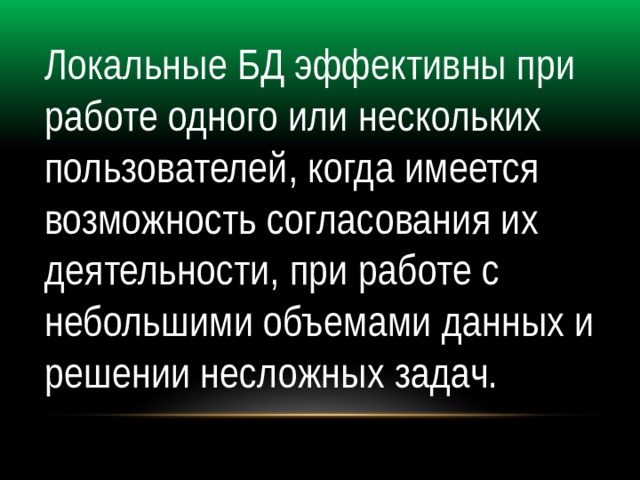 Локальные БД эффективны при работе одного или нескольких пользователей, когда имеется возможность согласования их деятельности, при работе с небольшими объемами данных и решении несложных задач. 