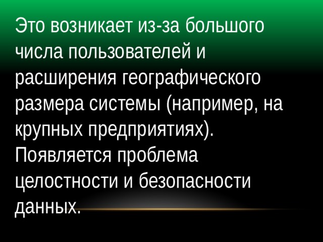 Это возникает из-за большого числа пользователей и расширения географического размера системы (например, на крупных предприятиях). Появляется проблема целостности и безопасности данных. 