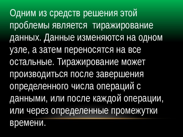 Одним из средств решения этой проблемы является тиражирование данных. Данные изменяются на одном узле, а затем переносятся на все остальные. Тиражирование может производиться после завершения определенного числа операций с данными, или после каждой операции, или через определенные промежутки времени. 