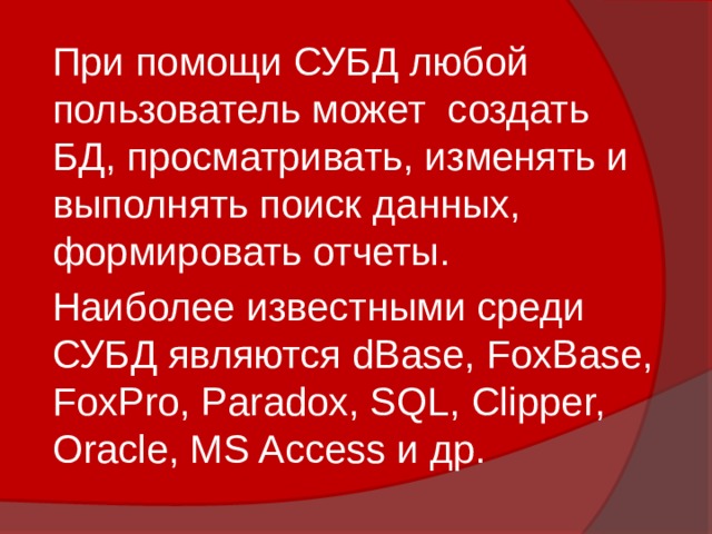 При помощи СУБД любой пользователь может создать БД, просматривать, изменять и выполнять поиск данных, формировать отчеты. Наиболее известными среди СУБД являются dBase, FoxBase, FoxPro, Paradox, SQL, Clipper, Oracle, MS Access и др. 