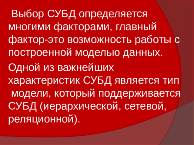 Выбор СУБД определяется многими факторами, главный фактор-это возможность работы с построенной моделью данных. Одной из важнейших характеристик СУБД является тип модели, который поддерживается СУБД (иерархической, сетевой, реляционной). 