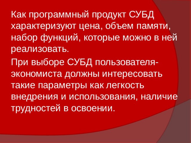Как программный продукт СУБД характеризуют цена, объем памяти, набор функций, которые можно в ней реализовать. При выборе СУБД пользователя-экономиста должны интересовать такие параметры как легкость внедрения и использования, наличие трудностей в освоении. 