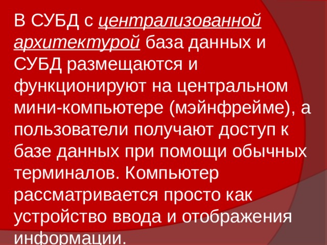 В СУБД с централизованной архитектурой база данных и СУБД размещаются и функционируют на центральном мини-компьютере (мэйнфрейме), а пользователи получают доступ к базе данных при помощи обычных терминалов. Компьютер рассматривается просто как устройство ввода и отображения информации. 
