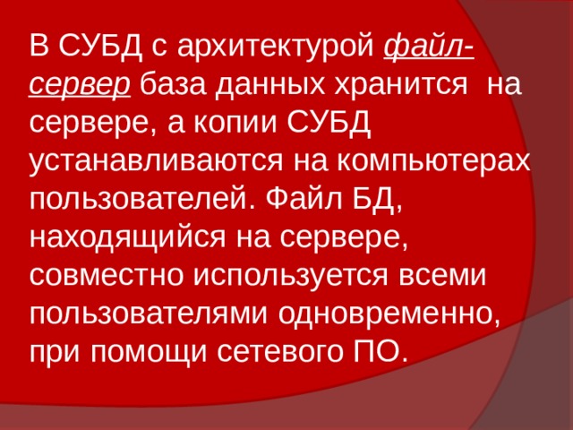 В СУБД с архитектурой файл-сервер база данных хранится на сервере, а копии СУБД устанавливаются на компьютерах пользователей. Файл БД, находящийся на сервере, совместно используется всеми пользователями одновременно, при помощи сетевого ПО. 