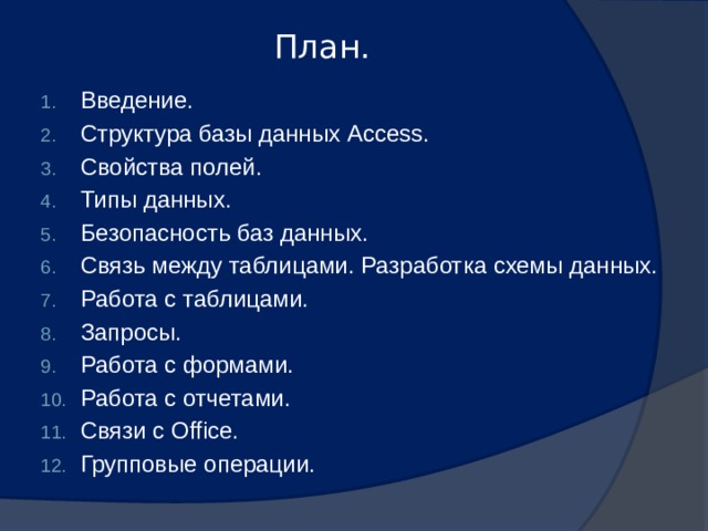 План.   Введение. Структура базы данных Access. Свойства полей. Типы данных. Безопасность баз данных. Связь между таблицами. Разработка схемы данных. Работа с таблицами. Запросы. Работа с формами. Работа с отчетами. Связи с Office. Групповые операции. 